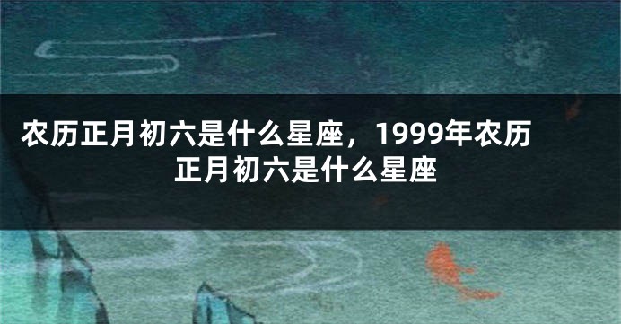 农历正月初六是什么星座，1999年农历正月初六是什么星座