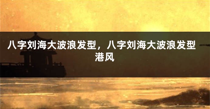 八字刘海大波浪发型，八字刘海大波浪发型港风