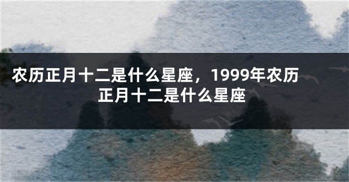 农历正月十二是什么星座，1999年农历正月十二是什么星座