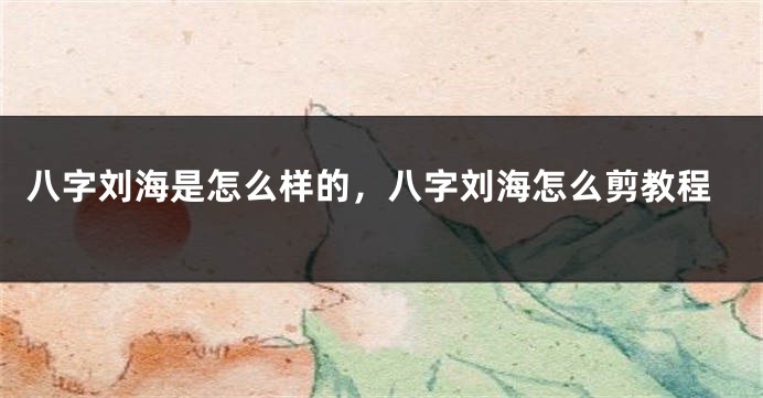 八字刘海是怎么样的，八字刘海怎么剪教程