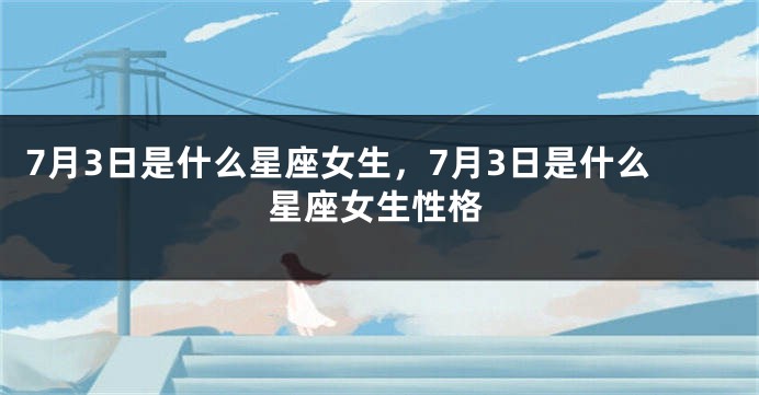7月3日是什么星座女生，7月3日是什么星座女生性格