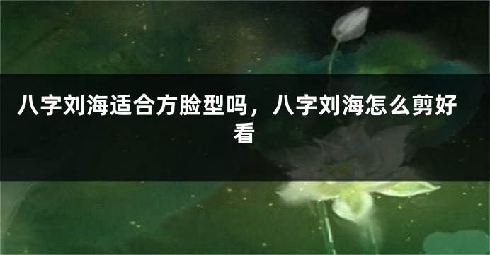 八字刘海适合方脸型吗，八字刘海怎么剪好看