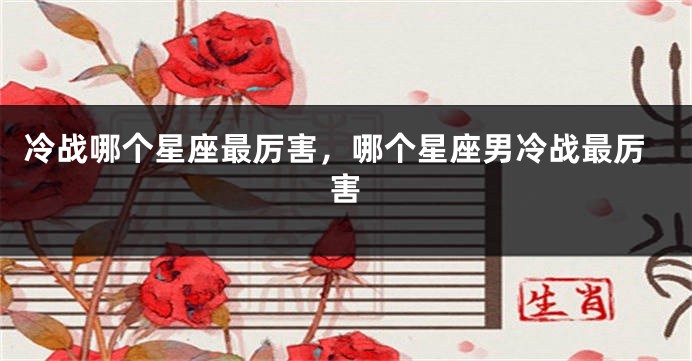 冷战哪个星座最厉害，哪个星座男冷战最厉害
