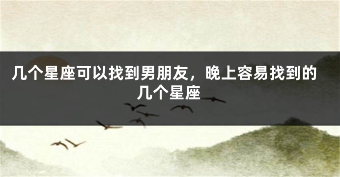 几个星座可以找到男朋友，晚上容易找到的几个星座