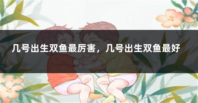 几号出生双鱼最厉害，几号出生双鱼最好