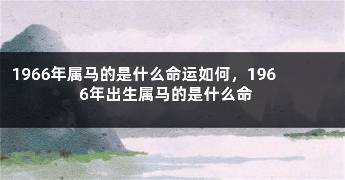 1966年属马的是什么命运如何，1966年出生属马的是什么命