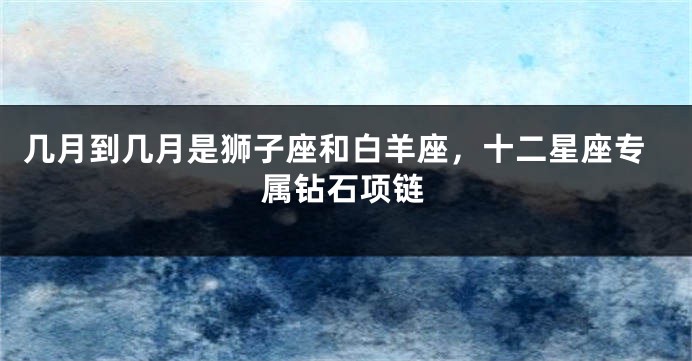 几月到几月是狮子座和白羊座，十二星座专属钻石项链