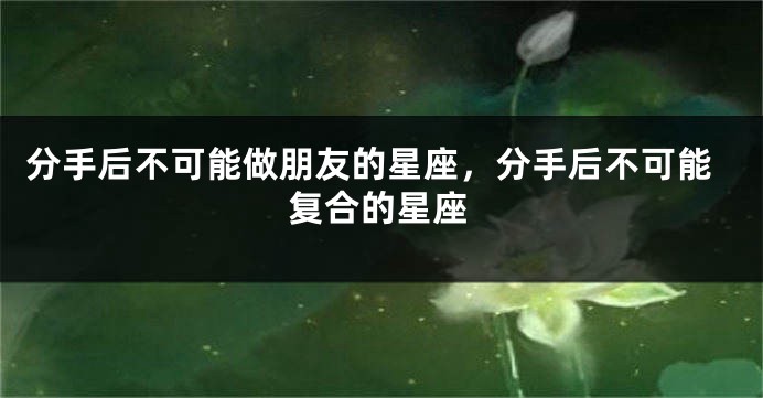 分手后不可能做朋友的星座，分手后不可能复合的星座