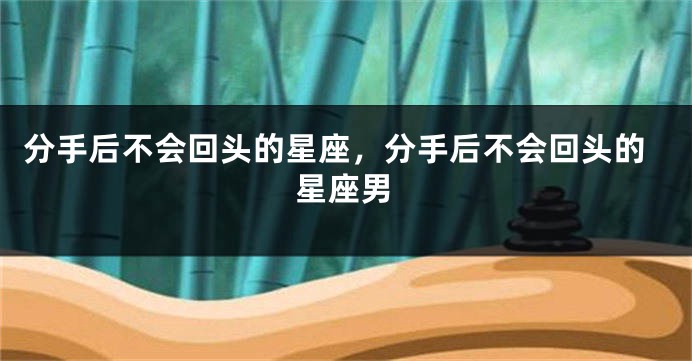 分手后不会回头的星座，分手后不会回头的星座男