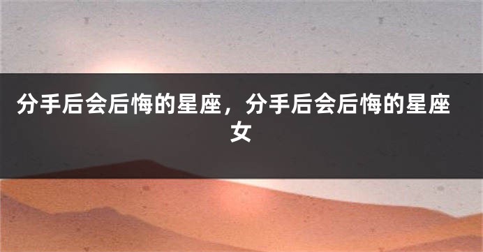 分手后会后悔的星座，分手后会后悔的星座女