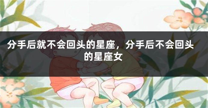 分手后就不会回头的星座，分手后不会回头的星座女