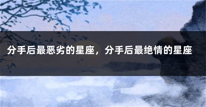 分手后最恶劣的星座，分手后最绝情的星座
