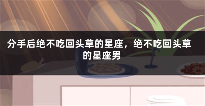 分手后绝不吃回头草的星座，绝不吃回头草的星座男