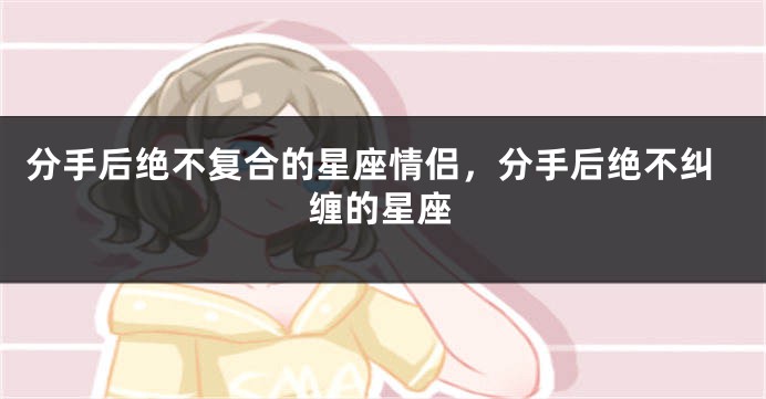 分手后绝不复合的星座情侣，分手后绝不纠缠的星座
