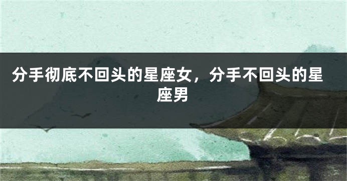 分手彻底不回头的星座女，分手不回头的星座男