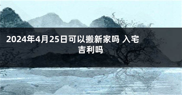 2024年4月25日可以搬新家吗 入宅吉利吗