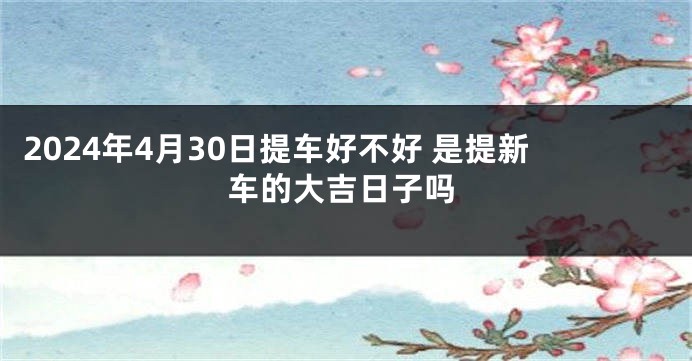 2024年4月30日提车好不好 是提新车的大吉日子吗