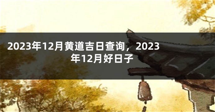 2023年12月黄道吉日查询，2023年12月好日子