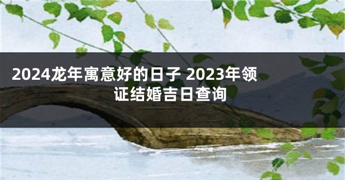 2024龙年寓意好的日子 2023年领证结婚吉日查询