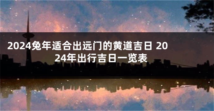 2024兔年适合出远门的黄道吉日 2024年出行吉日一览表