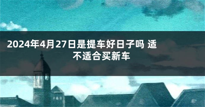 2024年4月27日是提车好日子吗 适不适合买新车