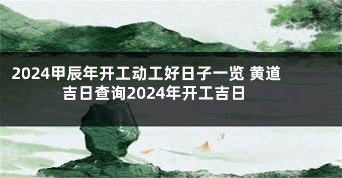 2024甲辰年开工动工好日子一览 黄道吉日查询2024年开工吉日