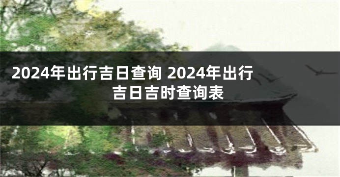 2024年出行吉日查询 2024年出行吉日吉时查询表