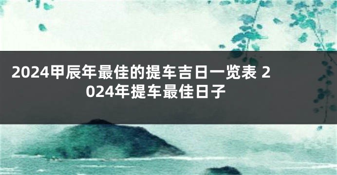 2024甲辰年最佳的提车吉日一览表 2024年提车最佳日子