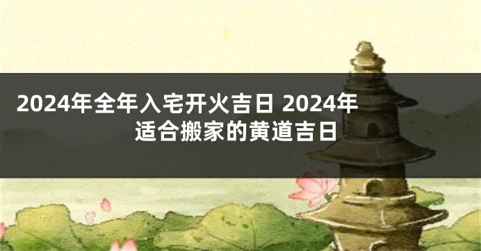 2024年全年入宅开火吉日 2024年适合搬家的黄道吉日