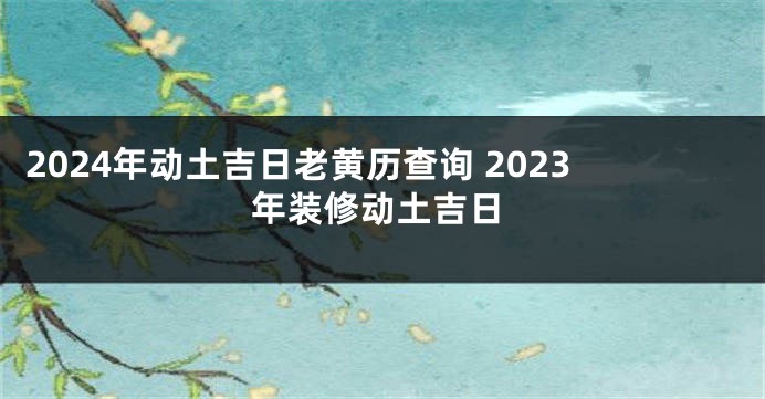2024年动土吉日老黄历查询 2023年装修动土吉日