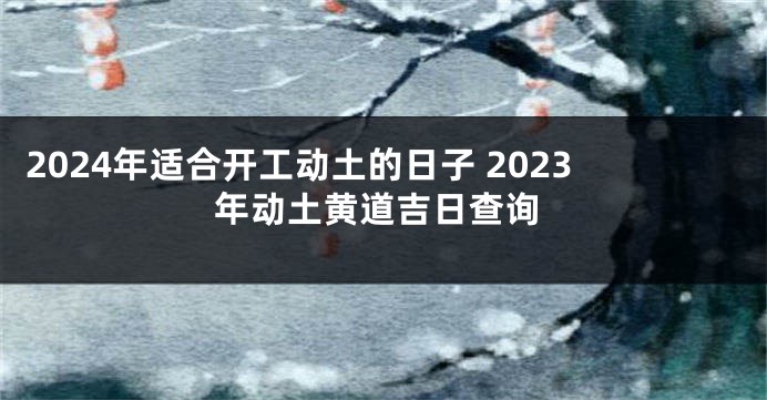 2024年适合开工动土的日子 2023年动土黄道吉日查询