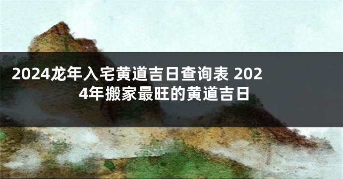 2024龙年入宅黄道吉日查询表 2024年搬家最旺的黄道吉日