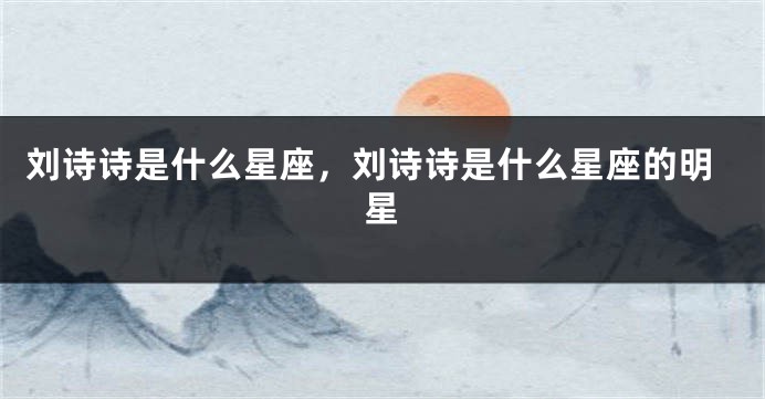 刘诗诗是什么星座，刘诗诗是什么星座的明星