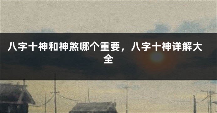 八字十神和神煞哪个重要，八字十神详解大全