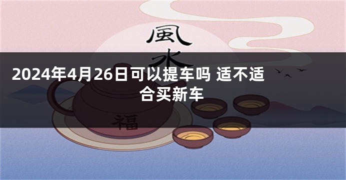 2024年4月26日可以提车吗 适不适合买新车
