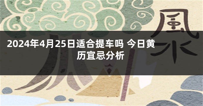 2024年4月25日适合提车吗 今日黄历宜忌分析