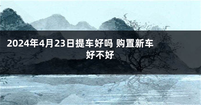 2024年4月23日提车好吗 购置新车好不好