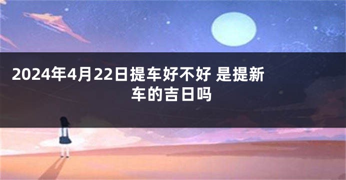 2024年4月22日提车好不好 是提新车的吉日吗