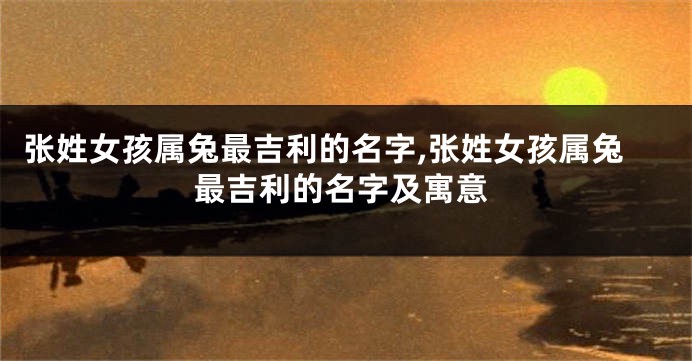 张姓女孩属兔最吉利的名字,张姓女孩属兔最吉利的名字及寓意