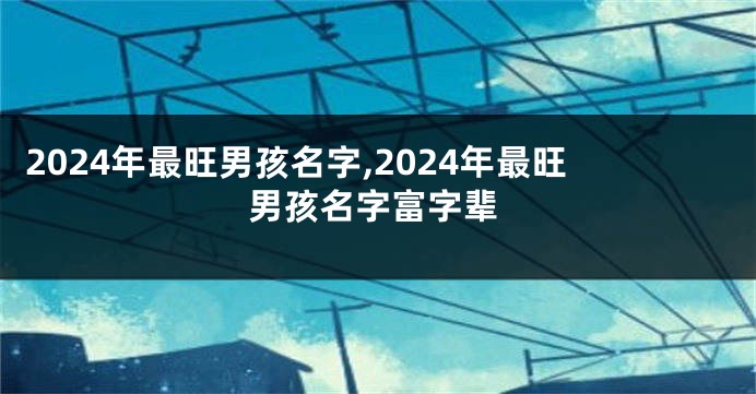 2024年最旺男孩名字,2024年最旺男孩名字富字辈