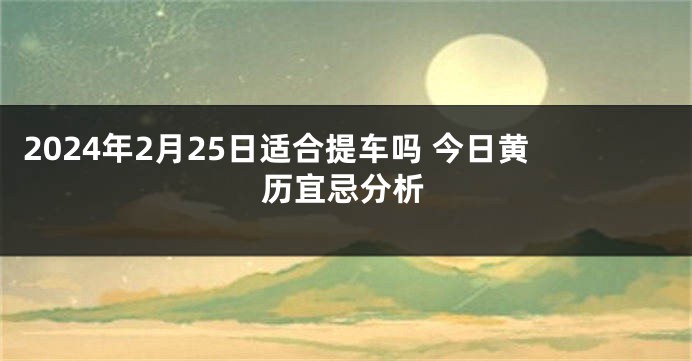 2024年2月25日适合提车吗 今日黄历宜忌分析