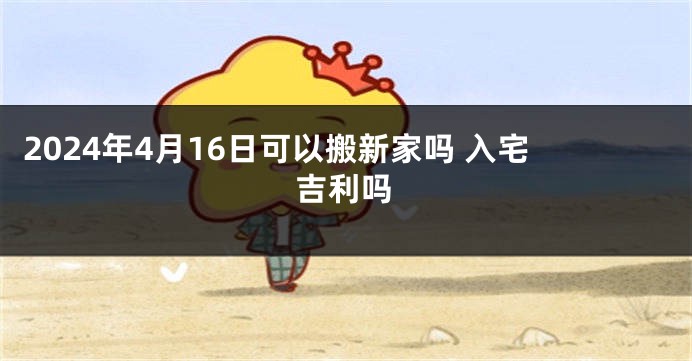 2024年4月16日可以搬新家吗 入宅吉利吗