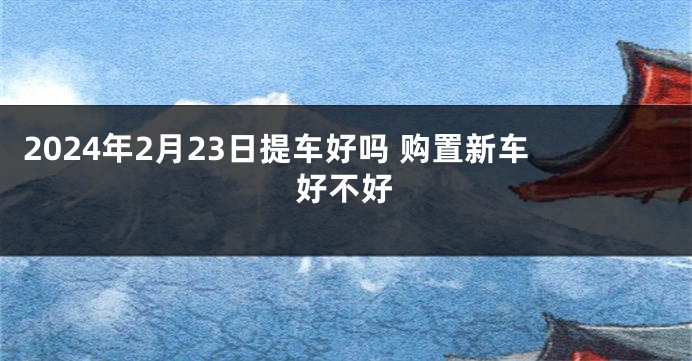 2024年2月23日提车好吗 购置新车好不好