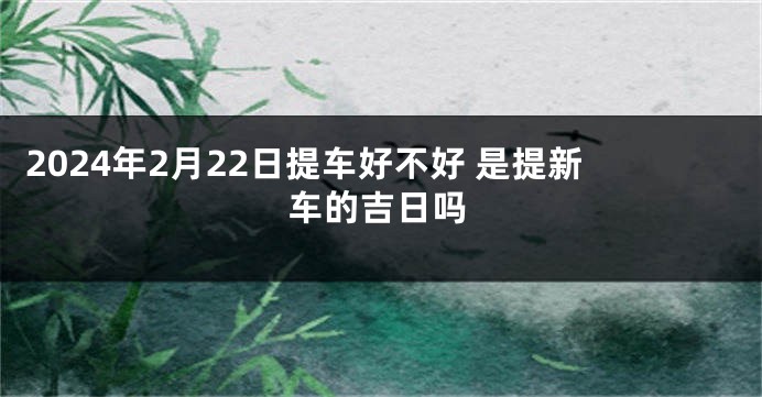 2024年2月22日提车好不好 是提新车的吉日吗