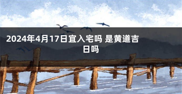 2024年4月17日宜入宅吗 是黄道吉日吗