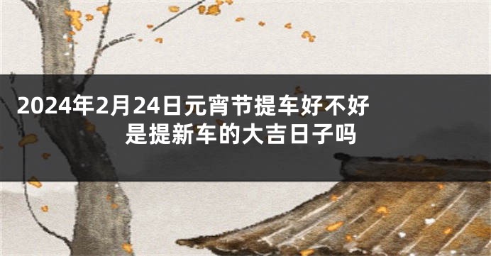 2024年2月24日元宵节提车好不好 是提新车的大吉日子吗