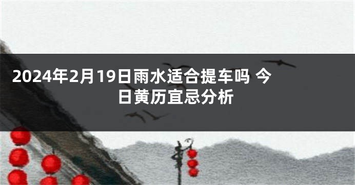 2024年2月19日雨水适合提车吗 今日黄历宜忌分析
