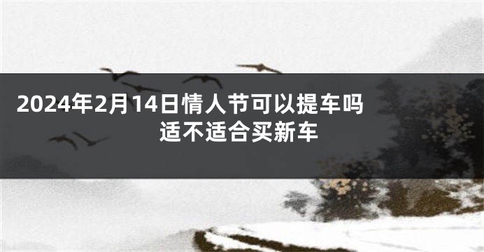 2024年2月14日情人节可以提车吗 适不适合买新车