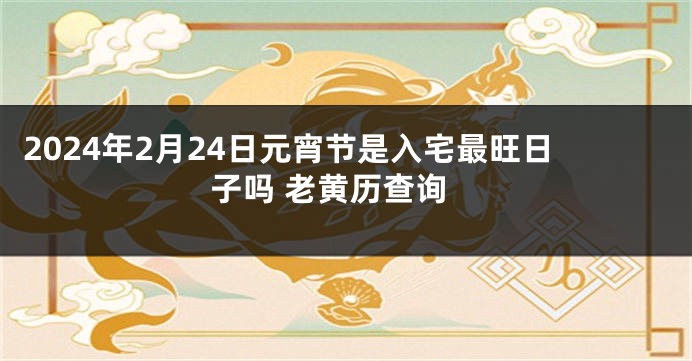 2024年2月24日元宵节是入宅最旺日子吗 老黄历查询