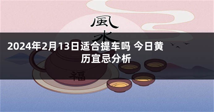 2024年2月13日适合提车吗 今日黄历宜忌分析